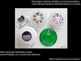 Addoz Oy
Teknologian haasteet nähdään ja niistä keskustellaan,
mutta elämää helpottavia älykkäitä laitteita ei huomata.
Addoz älydosetti (lääkekello) soittaa
sairaanhoitajalle, jos unohdat ottaa lääkkeesi.
Miksei käytössä jo joka kunnassa?
 