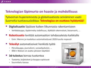 Teknologian läpimurto on haaste ja mahdollisuus
Työvoiman hupenemisesta ja globalisaatiosta selviäminen vaatii
Suomelta tuottavuusloikkaa: Teknologiaa on osattava hyödyntää!
 Digitalisaatio läpäisee kaiken liikunnasta rakentamiseen
 Verkkokauppa, täydennetty todellisuus, älykkäät rakennukset, biosensorit, …
 Robotisaatio levittää automaation tehdassaleista kaikkialle
 Esim. liikenne ja maatalous automatisoituvat 2020-luvulla nopeasti
 Tekoälyt automatisoivat henkistä työtä
 Pörssikauppa, journalismi, sosiaalipalvelut, …
 IBM:n Watson on avattu yleiseen käyttöön
 3d-tulostus korvaa tuotantoa
 Tuotanto, kuljetukset ja kauppa supistuvat
 Suunnittelu kasvaa
4.6.2014 TIEKE Tietoyhteiskunnan kehittämiskeskus ry 9
 