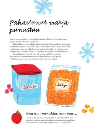 Pakastunut marja
punastuu
Sokeri auttaa marjoja pysymään kuosissaan pakkasessa. Se suojaa myös
niiden makua, väriä ja C-vitamiinia.
    Pakasta kiinteät marjat kokonaisina rasiassa ja hieman pehmenneet marjat
esimerkiksi viipaleina tai soseena. Lisää Siro-sokeria. Ilman sokeria pakastetut
marjat maistuvat usein yllättävän happamilta. Sokeri korvaa marjojen solu-
hengityksessä kulunutta sokeria ja saa marjat maistumaan tuoreen makeilta.
    Tee pakkauksista litteitä, jotta jäätyminen tapahtuisi nopeasti.
Sulata marjat huoneenlämmössä tai mikroaaltouunissa ja käytä ne
mahdollisimman pian, jotta saat kaiken C-vitamiinin talteen.




                     Oma maa mansikka, muu maa…
                     Tiesitkö, että kotimaiset marjat pienen sokerilisän (1 tl) kera
                     sisältävät saman verran sokeria kuin vastaava määrä appelsiinia,
                     mutta monin verroin enemmän kivennäis- ja hivenaineita.
 
