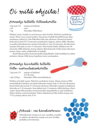 Oi mitä ohjeita!
Perusohje hillolle Hillosokerilla
2 kg (noin 4 l)    marjoja tai hedelmiä
1 dl               vettä
1 kg               Dansukker Hillosokeria
Puhdista marjat, huuhdo ne tarvittaessa ja valuta kuiviksi. Paloittele suurikokoiset
marjat. Mittaa vesi ja marjat kattilaan. Kuumenna miedolla lämmöllä kunnes alkaa
muodostua vesihöyryä. Lisää Hillosokeri koko ajan sekoittaen. Kuumenna hitaasti
kiehuvaksi ja keitä 10-15 minuuttia marjalaadusta riippuen, sekoita välillä. Mansikan
ja muiden pehmeäkuoristen marjojen keittoaika on noin 10 minuuttia. Kovakuoristen
marjojen keittoaika on noin 15 minuuttia. Nosta kattila liedeltä. Jäähdytä noin 30
minuuttia välillä sekoittaen, kunnes rakenne alkaa kiinteytyä eivätkä marjat enää nouse
pintaan. Kuori vaahto reikäkauhalla tai lusikalla.
    Kaada hillo pestyihin, kuumennettuihin lasipurkkeihin. Sulje huolellisesti ja säilytä
mieluiten viileässä. Hillo hyytyy lopullisesti noin vuorokaudessa.



Perusohje kiinteälle hillolle
Hillo-marmeladisokerilla
1 kg (noin 2 l)    marjoja tai hedelmiä
                   (1/2 dl vettä)
1 pkt (330 g)      Dansukker Hillo-marmeladisokeria
Puhdista ja huuhdo marjat. Paloittele suurikokoiset marjat. Sekoita marjat ja Hillo-
marmeladisokeri kattilassa. Jos käytät kokonaisia marjoja, lisää 1/2 dl vettä. Kuumenna
hitaasti kiehuvaksi ja keitä 3-5 minuuttia sekoittaen. Kiinteiden marjojen ja hedelmien
keittoaika on 5-10 minuuttia. Anna jäähtyä noin 15 minuuttia välillä sekoittaen. Kuori
vaahto. Kaada hillo pestyihin, kuumennettuihin lasipurkkeihin ja sulje huolellisesti.
Säilytä viileässä, avattuna kylmässä. Valmis vähäsokerinen hillo sisältää marjoja noin
75 % ja lisättyä sokeria noin 25 %.




             Pehmeä- vai kovakuorinen
             Pehmeäkuorisia marjoja ovat mm. mansikka, mustikka
             ja vadelma. Kovakuorisia marjoja ovat mm. herukka,
             puolukka ja karviaismarja.
 