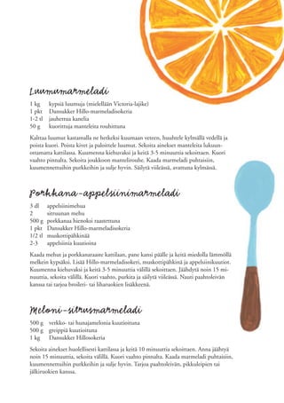 Luumumarmeladi
1 kg     kypsiä luumuja (mielellään Victoria-lajike)
1 pkt    Dansukker Hillo-marmeladisokeria
1-2 tl   jauhettua kanelia
50 g     kuorittuja manteleita rouhittuna
Kalttaa luumut kastamalla ne hetkeksi kuumaan veteen, huuhtele kylmällä vedellä ja
poista kuori. Poista kivet ja paloittele luumut. Sekoita ainekset manteleita lukuun-
ottamatta kattilassa. Kuumenna kiehuvaksi ja keitä 3-5 minuuttia sekoittaen. Kuori
vaahto pinnalta. Sekoita joukkoon mantelirouhe. Kaada marmeladi puhtaisiin,
kuumennettuihin purkkeihin ja sulje hyvin. Säilytä viileässä, avattuna kylmässä.



Porkkana-appelsiinimarmeladi
3 dl     appelsiinimehua
2        sitruunan mehu
500 g    porkkanaa hienoksi raastettuna
1 pkt    Dansukker Hillo-marmeladisokeria
1/2 tl   muskottipähkinää
2-3      appelsiinia kuutioina
Kaada mehut ja porkkanaraaste kattilaan, pane kansi päälle ja keitä miedolla lämmöllä
melkein kypsäksi. Lisää Hillo-marmeladisokeri, muskottipähkinä ja appelsiinikuutiot.
Kuumenna kiehuvaksi ja keitä 3-5 minuuttia välillä sekoittaen. Jäähdytä noin 15 mi-
nuuttia, sekoita välillä. Kuori vaahto, purkita ja säilytä viileässä. Nauti paahtoleivän
kanssa tai tarjoa broileri- tai liharuokien lisäkkeenä.



Meloni-sitrusmarmeladi
500 g verkko- tai hunajamelonia kuutioituna
500 g greippiä kuutioituna
1 kg Dansukker Hillosokeria
Sekoita ainekset huolellisesti kattilassa ja keitä 10 minuuttia sekoittaen. Anna jäähtyä
noin 15 minuuttia, sekoita välillä. Kuori vaahto pinnalta. Kaada marmeladi puhtaisiin,
kuumennettuihin purkkeihin ja sulje hyvin. Tarjoa paahtoleivän, pikkuleipien tai
jälkiruokien kanssa.
 