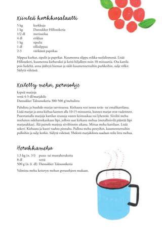 Kiinteä kurkkusalaatti
5 kg         kurkkuja
1 kg         Dansukker Hillosokeria
1/2 dl       merisuolaa
4 dl         etikkaa
1 kg         sipulia
1 dl         tillisilppua
2-3          värikästä paprikaa
Silppua kurkut, sipulit ja paprikat. Kuumenna silppu etikka-suolaliemessä. Lisää
Hillosokeri, kuumenna kiehuvaksi ja keitä hiljalleen noin 10 minuuttia. Ota kattila
pois liedeltä, anna jäähtyä hieman ja säilö kuumennettuihin purkkeihin, sulje tölkit.
Säilytä viileässä.



Keitetty mehu, perusohje
kypsiä marjoja
vettä 4-5 dl/marjakilo
Dansukker Taloussokeria 300-500 g/mehulitra
Puhdista ja huuhdo marjat tarvittaessa. Kiehauta vesi isossa teräs- tai emalikattilassa.
Lisää marjat ja anna kiehua kannen alla 10-15 minuuttia, kunnes marjat ovat vaalenneet.
Pusertamalla marjoja kattilan reunoja vasten keittoaikaa voi lyhentää. Siivilöi mehu
mieluiten sideharsokankaan läpi, jolloin saat kirkasta mehua (metallisiivilä päästää läpi
marjasakkaa). Älä painele marjoja siivilöinnin aikana. Mittaa mehu kattilaan. Lisää
sokeri. Kiehauta ja kuori vaahto pinnalta. Pullota mehu pestyihin, kuumennettuihin
pulloihin ja sulje korkit. Säilytä viileässä. Yhdestä marjakilosta saadaan reilu litra mehua.



Herukkamehu
1,5 kg (n. 3 l) puna- tai mustaherukoita
8 dl            vettä
500 g (n. 6 dl) Dansukker Taloussokeria
Valmista mehu keitetyn mehun perusohjeen mukaan.
 