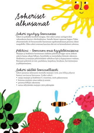 Sokeriset
alkusanat
Sokeri syntyy luonnossa
Sokeri on puhdasta luonnon energiaa. Aito sokeri syntyy auringonvalon
vaikutuksesta kasvien viherhiukkasissa. Samalla ilmaan vapautuu happea.Tähän
yhteyttämiseksi eli fotosynteesiksi kutsuttuun tapahtumaketjuun perustuu elämä
maapallolla. Oikea sokeri erotetaan kasveista eikä sitä voi keinotekoisesti valmistaa.


Pektiini - luonnon oma hyytelöimisaine
Marjojen ja hedelmien luonnostaan sisältämä pektiini ja happo saavat yhdessä
sokerin kanssa aikaan hillojen, hyytelöiden ja marmeladien kiinteän rakenteen.
Hedelmien ja marjojen pektiinimäärät vaihtelevat lajin ja kypsyysasteen mukaan.
Runsaasti pektiiniä on mm. puolukassa, karpalossa, herukassa, karviaismarjassa
ja pihlajanmarjassa.


Sokeri säilöö luonnollisesti
Sokeri parantaa säilyvyyttä sitomalla marjojen vettä, jota hilloja pilaavat
homeet tarvitsevat kasvuunsa. Lisäksi sokeri:
• suojaa marjojen ja hedelmien C-vitamiinia, myös pakastettaessa
• korostaa marjojen omaa makua ja aromia
• parantaa hillojen rakennetta
• auttaa säilyttämään marjojen värin pidempään
 