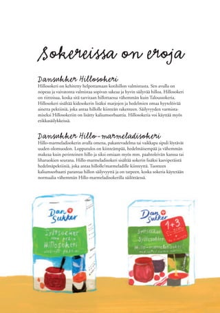 Sokereissa on eroja
Dansukker Hillosokeri
Hillosokeri on kehitetty helpottamaan kotihillon valmistusta. Sen avulla on
nopeaa ja vaivatonta valmistaa sopivan sakeaa ja hyvin säilyvää hilloa. Hillosokeri
on riittoisaa, koska sitä tarvitaan hillottaessa vähemmän kuin Taloussokeria.
Hillosokeri sisältää kidesokerin lisäksi marjojen ja hedelmien omaa hyytelöivää
ainetta pektiiniä, joka antaa hillolle kiinteän rakenteen. Säilyvyyden varmista-
miseksi Hillosokeriin on lisätty kaliumsorbaattia. Hillosokeria voi käyttää myös
etikkasäilykkeissä.


Dansukker Hillo-marmeladisokeri
Hillo-marmeladisokerin avulla omena, pakastevadelma tai vaikkapa sipuli löytävät
uuden olomuodon. Lopputulos on kiinteämpää, hedelmäisempää ja vähemmän
makeaa kuin perinteinen hillo ja siksi omiaan myös mm. paahtoleivän kanssa tai
liharuokien seurana. Hillo-marmeladisokeri sisältää sokerin lisäksi kasviperäistä
hedelmäpektiiniä, joka antaa hillolle/marmeladille kiinteyttä. Tuotteen
kaliumsorbaatti parantaa hillon säilyvyyttä ja on tarpeen, koska sokeria käytetään
normaalia vähemmän Hillo-marmeladisokerilla säilöttäessä.
 