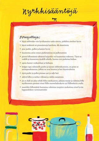 Nyrkkisääntöjä

Perusjuttuja:
• käytä säilöntään vain hyvälaatuisia raaka-aineita, puhdista ainekset hyvin
• käytä teräksisiä tai pinnoitettuja kattiloita, älä alumiinisia
• pese purkit, pullot ja kannet hyvin
• kuumenna astiat ennen purkittamista tai pullottamista
• pientä hillomäärää tehtäessä lasipurkit voi kuumentaa mikrossa. Täytä ne
  vedellä ja kuumenna täydellä teholla, kunnes vesi purkeissa kiehuu.
• upota kannet vesikattilaan ja kiehauta
• helppo tapa valmistella purkit ja kannet säilöntäkuntoon, on pestä ne
  astianpesukoneessa, jolloin ne ovat kuumia ja heti käyttövalmiita
• täytä purkit ja pullot pintaan asti ja sulje heti
• säilytä hillot ja mehut viileässä ja valolta suojattuna
• jos et ehdi tai jaksa tehdä hilloa satokautena, pakasta marjat ja valmista hillo
  myöhemmin pienissä erissä Hillo-marmeladisokerin tai Hillosokerin avulla.
• suuretkin hillomäärät kannattaa valmistaa reseptien mukaisissa erissä hyvän
  lopputuloksen varmistamiseksi
 