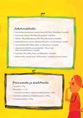 Sokerimääristä:
 • höyrymehuun kerroksittain marjojen kanssa 300-500 g Taloussokeria / marjakilo
 • keitettävään mehuun 300-500 g Taloussokeria / mehulitra
 • hilloihin 500 g Hillosokeria tai 500-700 g Taloussokeria /marjakilo
 • kylmäsäilytettäviin soseisiin vähintään 300 g Siro- tai Taloussokeria / sosekilo
 • marmeladeihin 800-1000 g Talous- tai Hillosokeria / marjakilo
 • vähäsokerisiin hilloihin ja marmeladeihin 330 g (1 pkt)
   Hillo-marmeladisokeria / marjakilo
 • hyytelöihin 800-1000 g Talous- tai Hillosokeria / mehulitra
 • pakastettaville marjoille noin 1 dl Siro sokeria / marjakilo tai maun mukaan




Grammoista ja desilitroista
1 dl sokeria = 85 g
100 g sokeria = 1,2 dl
1 l mansikoita, herukoita, vadelmia tai lakkoja painaa n. 500 g
1 l karviaisia, puolukoita tai karpaloita painaa n. 600 g
1 l mustikoita painaa n. 700 g
 