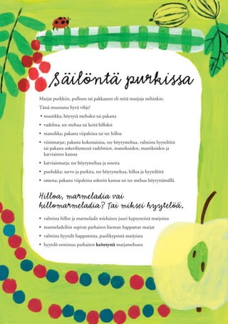 Säilöntä purkissa
Marjat purkkiin, pulloon tai pakkaseen eli mitä marjoja mihinkin.
Tässä muutama hyvä vihje!
• mustikka; höyrytä mehuksi tai pakasta
• vadelma; tee mehua tai keitä hilloksi
• mansikka; pakasta viipaleina tai tee hilloa
• viinimarjat; pakasta kokonaisina, tee höyrymehua, valmista hyytelöitä
  tai pakasta sokeriliemessä vadelmien, mansikoiden, mustikoiden ja
  karviaisten kanssa
• karviaismarja; tee höyrymehua ja sosetta
• puolukka; survo ja purkita, tee höyrymehua, hilloa ja hyytelöitä
• omena; pakasta viipaleina sokerin kanssa tai tee mehua höyryttämällä


Hilloa, marmeladia vai
hillomarmeladia? Tai miksei hyytelöä.
• valmista hillot ja marmeladit mieluiten juuri kypsyneistä marjoista
• marmeladeihin sopivat parhaiten hieman happamat marjat
• valmista hyytelö happamista, puolikypsistä marjoista
• hyytelö onnistuu parhaiten keitetystä marjamehusta
 