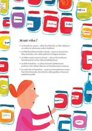 Missä vika?
• jos hyytelö on sameaa – silloin hyytelömehu on ollut sakkainen
  tai vaahto on sekoittunut mehun joukkoon
• jos hillo/hyytelö/marmeladi ei hyydy – syynä on yleensä liian
  lyhyt keittoaika, liian vähän pektiiniä tai happoa marjoissa
• jos hillon marjat nousevat pintaan – vika on liian korkeassa
  keittolämmössä tai liian lyhyessä jäähdytyksessä
• jos hillo homehtuu – se johtuu huonosti puhdistetuista
  purkeista, liian vähästä sokerista tai huonolaatuisista marjoista
• jos mehu käy tai homehtuu – syynä ovat huonolaatuiset marjat,
  liian lyhyt keittoaika, liian lämmin säilytyspaikka tai huonosti
  puhdistetut pullot
 