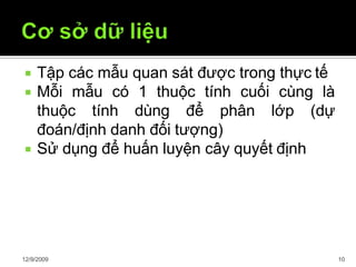  Tập các mẫu quan sát được trong thực tế
 Mỗi mẫu có 1 thuộc tính cuối cùng là
thuộc tính dùng để phân lớp (dự
đoán/định danh đối tượng)
 Sử dụng để huấn luyện cây quyết định
12/9/2009 10
 