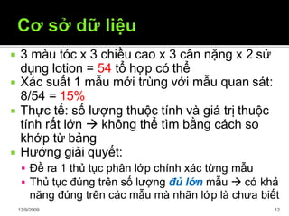  3 màu tóc x 3 chiều cao x 3 cân nặng x 2 sử
dụng lotion = 54 tổ hợp có thể
12/9/2009 12
 Xác suất 1 mẫu mới trùng với mẫu quan sát:
8/54 = 15%
 Thực tế: số lượng thuộc tính và giá trị thuộc
tính rất lớn  không thể tìm bằng cách so
khớp từ bảng
 Hướng giải quyết:
 Đề ra 1 thủ tục phân lớp chính xác từng mẫu
 Thủ tục đúng trên số lượng đủ lớn mẫu  có khả
năng đúng trên các mẫu mà nhãn lớp là chưa biết
 