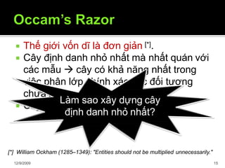  Thế giới vốn dĩ là đơn giản [*].
 Cây định danh nhỏ nhất mà nhất quán với
các mẫu  cây có khả năng nhất trong
việc phân lớp chính xác các đối tượng
chưa biết
 Cây định danh (1) tốt hơn (2)
[*] William Ockham (1285–1349): "Entities should not be multiplied unnecessarily."
Làm sao xây dựng cây
12/9/2009 15
định danh nhỏ nhất?
 