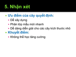  Ưu điểm của cây quyết định:
12/9/2009 34
 Dễ xây dựng
 Phân lớp mẫu mới nhanh
 Dễ dàng diễn giải cho các cây kích thước nhỏ
 Khuyết điểm:
 Không thể học tăng cường
 