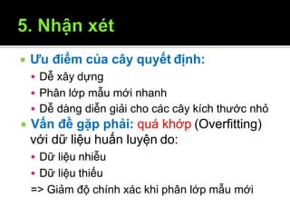  Ưu điểm của cây quyết định:
12/9/2009 35
 Dễ xây dựng
 Phân lớp mẫu mới nhanh
 Dễ dàng diễn giải cho các cây kích thước nhỏ
 Vấn đề gặp phải: quá khớp (Overfitting)
với dữ liệu huấn luyện do:
 Dữ liệu nhiễu
 Dữ liệu thiếu
=> Giảm độ chính xác khi phân lớp mẫu mới
 