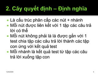  Là cấu trúc phân cấp các nút + nhánh
 Mỗi nút được liên kết với 1 tập các câu trả
lời có thể
 Mỗi nút không phải là lá được gắn với 1
test chia tập các câu trả lời thành các tập
con ứng với kết quả test
 Mỗi nhánh là kết quả test từ tập các câu
trả lời xuống tập con
12/9/2009 5
 
