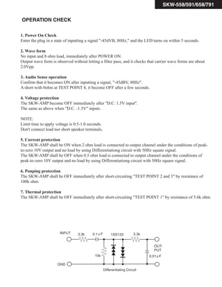SKW-558/591/658/791
OPERATION CHECK
1. Power On Check
Enter the plug in a state of inputting a signal "-45dVB, 80Hz," and the LED turns on within 5 seconds.
2. Wave form
No input and 8 ohm load, immediately after POWER ON.
Output wave form is observed without letting a filter pass, and it checks that carrier wave forms are about
2.0Vpp.
3. Audio Sense operation
Confirm that it becomes ON after inputting a signal, "-45dBV, 80Hz".
A short with 0ohm at TEST POINT 4, it become OFF after a few seconds.
4. Voltage protection
The SKW-AMP become OFF immediately after "D.C. 1.5V input".
The same as above when "D.C. -1.5V" inputs.
NOTE:
Limit time to apply voltage is 0.5-1.0 seconds.
Don't connect load nor short speaker terminals.
5. Current protection
The SKW-AMP shall be ON when 2 ohm load is connected to output channel under the conditions of peak-
to-zero 10V output and no load by using Differentiationg circuit with 50Hz square signal.
The SKW-AMP shall be OFF when 0.5 ohm load is connected to output channel under the conditions of
peak-to-zero 10V output and no load by using Differentiationg circuit with 50Hz square signal.
6. Ponping protection
The SKW-AMP shall be OFF immediately after short-circuiting "TEST POINT 2 and 3" by resistance of
100k ohm.
7. Thermal protection
The SKW-AMP shall be OFF immediately after short-circuiting "TEST POINT 1" by resistance of 5.6k ohm.
INPUT
OUT-
PUT
3.3k
10k
1SS133
3.3k
GND
0.01 F
0.1 F
Differentiating Circuit
 