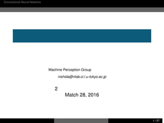 Convolutional Neural Networks のおさらい コンピュータビジョンにおける最近の研究事例
画像処理分野における研究事例紹介
西田典起
東京大学大学院 情報理工学系研究科 創造情報学専攻
Machine Perception Group 中山英樹研究室
nishida@nlab.ci.i.u-tokyo.ac.jp
第 2 回 音響学会関西支部談話会
Match 28, 2016
西田典起 画像処理分野における研究事例紹介 東京大学 情報理工学系研究科 1 / 57
 