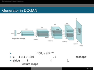 Convolutional Neural Networks のおさらい コンピュータビジョンにおける最近の研究事例
Generator in DCGAN
▶ 潜在空間の次元数は 100, z ∈ R100
▶ z を 4 × 4 × 1024 次元へ変換して, 3 次のテンソルへ reshape
▶ stride 幅を 1 以下にすることで (補間を用いる), サイズを大き
くした feature maps を出力可能
西田典起 画像処理分野における研究事例紹介 東京大学 情報理工学系研究科 35 / 57
 