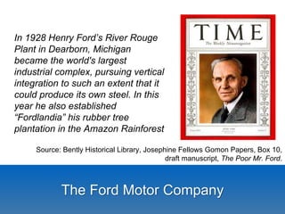 Source: Bently Historical Library, Josephine Fellows Gomon Papers, Box 10, 
draft manuscript, The Poor Mr. Ford. 
In 1928 Henry Ford’s River Rouge 
Plant in Dearborn, Michigan 
became the world's largest 
industrial complex, pursuing vertical 
integration to such an extent that it 
could produce its own steel. In this 
year he also established 
“Fordlandia” his rubber tree 
plantation in the Amazon Rainforest 
The Ford Motor Company 
 