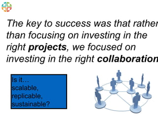 The key to success was that rather 
than focusing on investing in the 
right projects, we focused on 
investing in the right collaborations 
Is it… 
scalable, 
replicable, 
sustainable? 
 