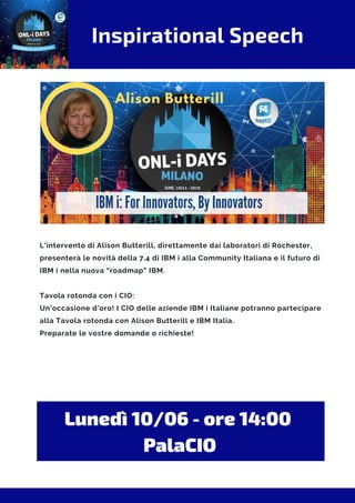 Inspirational Speech
L'intervento di Alison Butterill, direttamente dai laboratori di Rochester,
presenterà le novità della 7.4 di IBM i alla Community Italiana e il futuro di
IBM i nella nuova “roadmap” IBM.
Tavola rotonda con i CIO:
Un’occasione d'oro! I CIO delle aziende IBM i Italiane potranno partecipare
alla Tavola rotonda con Alison Butterill e IBM Italia.
Preparate le vostre domande o richieste!
Lunedì 10/06 - ore 14:00 
PalaCIO
 
