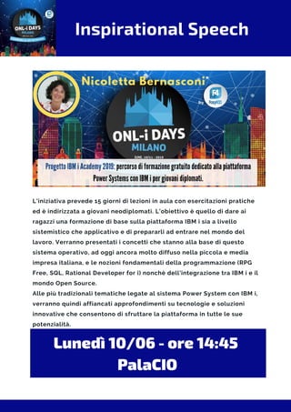 Inspirational Speech
L'iniziativa prevede 15 giorni di lezioni in aula con esercitazioni pratiche
ed è indirizzata a giovani neodiplomati. L’obiettivo è quello di dare ai
ragazzi una formazione di base sulla piattaforma IBM i sia a livello
sistemistico che applicativo e di prepararli ad entrare nel mondo del
lavoro. Verranno presentati i concetti che stanno alla base di questo
sistema operativo, ad oggi ancora molto diffuso nella piccola e media
impresa italiana, e le nozioni fondamentali della programmazione (RPG
Free, SQL, Rational Developer for i) nonchè dell'integrazione tra IBM i e il
mondo Open Source.
Alle più tradizionali tematiche legate al sistema Power System con IBM i,
verranno quindi affiancati approfondimenti su tecnologie e soluzioni
innovative che consentono di sfruttare la piattaforma in tutte le sue
potenzialità.
Lunedì 10/06 - ore 14:45 
PalaCIO
 