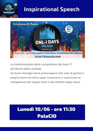 Inspirational Speech
La trasformazione delle competenze dei team IT
all'interno delle aziende.
Un buon manager deve preoccuparsi non solo di gestire il
proprio team ma deve saper conoscere e valorizzare le
competenze dei singoli team e dei membri degli stessi.
Lunedì 10/06 - ore 11:30 
PalaCIO
 