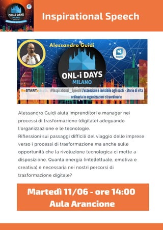 Inspirational Speech
Alessandro Guidi aiuta imprenditori e manager nei
processi di trasformazione (digitale) adeguando
l'organizzazione e le tecnologie.
Riflessioni sui passaggi difficili del viaggio delle imprese
verso i processi di trasformazione ma anche sulle
opportunità che la rivoluzione tecnologica ci mette a
disposizione. Quanta energia (intellettuale, emotiva e
creativa) è necessaria nei nostri percorsi di
trasformazione digitale?
Martedì 11/06 - ore 14:00 
Aula Arancione
 