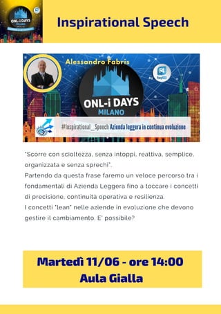 Inspirational Speech
“Scorre con scioltezza, senza intoppi, reattiva, semplice,
organizzata e senza sprechi”.
Partendo da questa frase faremo un veloce percorso tra i
fondamentali di Azienda Leggera fino a toccare i concetti
di precisione, continuità operativa e resilienza.
I concetti "lean" nelle aziende in evoluzione che devono
gestire il cambiamento. E' possibile?
Martedì 11/06 - ore 14:00 
Aula Gialla
 
