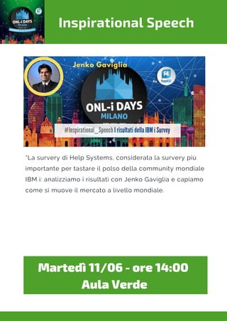 Inspirational Speech
“La survery di Help Systems, considerata la survery più
importante per tastare il polso della community mondiale
IBM i: analizziamo i risultati con Jenko Gaviglia e capiamo
come si muove il mercato a livello mondiale.
Martedì 11/06 - ore 14:00 
Aula Verde
 