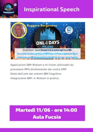 Inspirational Speech
Applicazioni IBM Watson e AI Vision utilizzabili da
procedure RPG direttamente dal vostro ERP.
Stato dell'arte dei sistemi IBM Cognitive.
Integrazione IBM i e Watson in pratica..
Martedì 11/06 - ore 14:00 
Aula Fucsia
 