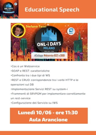 Educational Speech
•Cos è un Webservice
•SOAP e REST: caratteristiche
•Confronto tra i due tipi di WS
•REST e CRUD: corrispondenze tra i verbi HTTP e le
operazioni sul DB
•Implementazione Servizi REST su system-i
•Frammenti di SRVPGM per implementare correttamente
un rest-service
•Configurazione del Servizio su IWS
Lunedì 10/06 - ore 11:30 
Aula Arancione
 