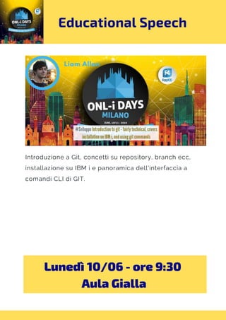 Educational Speech
Introduzione a Git, concetti su repository, branch ecc,
installazione su IBM i e panoramica dell'interfaccia a
comandi CLI di GIT.
Lunedì 10/06 - ore 9:30 
Aula Gialla
 