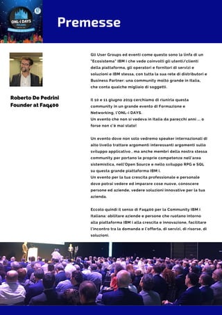 Premesse
Gli User Groups ed eventi come questo sono la linfa di un
"Ecosistema" IBM i che vede coinvolti gli utenti/clienti
della piattaforma, gli operatori e fornitori di servizi e
soluzioni e IBM stessa, con tutta la sua rete di distributori e
Business Partner: una community molto grande in Italia,
che conta qualche migliaio di soggetti.
Il 10 e 11 giugno 2019 cerchiamo di riunirla questa
community in un grande evento di Formazione e
Networking, l'ONL-i DAYS.
Un evento che non si vedeva in Italia da parecchi anni ... o
forse non c'è mai stato!
Un evento dove non solo vedremo speaker internazionali di
alto livello trattare argomenti interessanti argomenti sullo
sviluppo applicativo , ma anche membri della nostra stessa
community per portano le proprie competenze nell'area
sistemistica, nell'Open Source e nello sviluppo RPG e SQL
su questa grande piattaforma IBM i.
Un evento per la tua crescita professionale e personale
dove potrai vedere ed imparare cose nuove, conoscere
persone ed aziende, vedere soluzioni innovative per la tua
azienda.
 
Eccolo quindi il senso di Faq400 per la Community IBM i
Italiana: abilitare aziende e persone che ruotano intorno
alla piattaforma IBM i alla crescita e innovazione, facilitare
l'incontro tra la domanda e l'offerta, di servizi, di risorse, di
soluzioni.
Roberto De Pedrini
Founder at Faq400
 