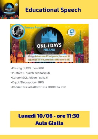 Educational Speech
•Parsing di XML con RPG
•Puntatori, questi sconosciuti
•Cursori SQL, diversi utilizzi
•Crypt/Decrypt con RPG
•Connettersi ad altri DB via ODBC da RPG
Lunedì 10/06 - ore 11:30 
Aula Gialla
 