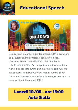 Educational Speech
Introduzione ai concetti dei documenti JSON e creazione
degli stessi, anche complessi con array e livelli,
direttamente con le funzioni SQL del DB2. Per la
pubblicazioni di Web Service potremmo farne anche a
meno di conoscere JSON grazie all'interfaccia IWS, ma
per consumare dei webservices o per scambiarsi dei
documenti è assolutamente importante oggi conoscere e
saper gestire i documenti JSON.
Lunedì 10/06 - ore 15:00 
Aula Gialla
 