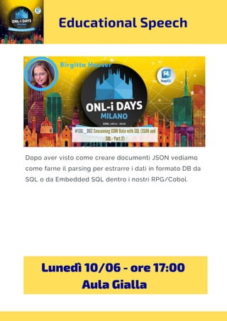 Educational Speech
Dopo aver visto come creare documenti JSON vediamo
come farne il parsing per estrarre i dati in formato DB da
SQL o da Embedded SQL dentro i nostri RPG/Cobol.
Lunedì 10/06 - ore 17:00 
Aula Gialla
 
