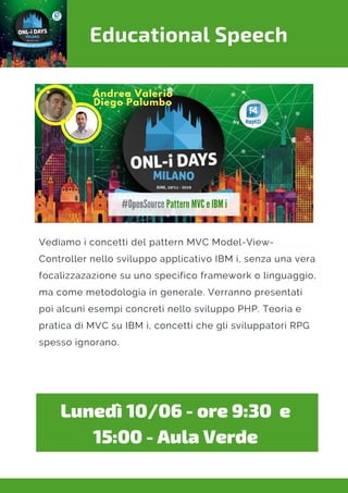 Educational Speech
Vediamo i concetti del pattern MVC Model-View-
Controller nello sviluppo applicativo IBM i, senza una vera
focalizzazazione su uno specifico framework o linguaggio,
ma come metodologia in generale. Verranno presentati
poi alcuni esempi concreti nello sviluppo PHP. Teoria e
pratica di MVC su IBM i, concetti che gli sviluppatori RPG
spesso ignorano.
Lunedì 10/06 - ore 9:30  e
15:00 - Aula Verde
 