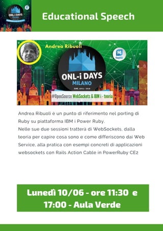 Educational Speech
Andrea Ribuoli è un punto di riferimento nel porting di
Ruby su piattaforma IBM i Power Ruby.
Nelle sue due sessioni tratterà di WebSockets, dalla
teoria per capire cosa sono e come differiscono dai Web
Service, alla pratica con esempi concreti di applicazioni
websockets con Rails Action Cable in PowerRuby CE2
Lunedì 10/06 - ore 11:30  e
17:00 - Aula Verde
 
