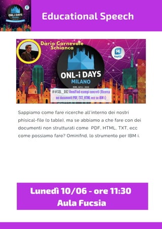 Educational Speech
Sappiamo come fare ricerche all'interno dei nostri
phisical-file (o table), ma se abbiamo a che fare con dei
documenti non strutturati come  PDF, HTML, TXT, ecc
come possiamo fare? Ominifnd, lo strumento per IBM i.
Lunedì 10/06 - ore 11:30 
Aula Fucsia
 