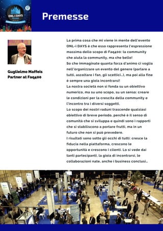 Premesse
La prima cosa che mi viene in mente dell'evento
ONL-i DAYS è che esso rappresenta l'espressione
massima dello scopo di Faq400: la community
che aiuta la community, ma che bello!
So che immaginate quanta forza d’animo ci voglia
nell’organizzare un evento del genere (parlare a
tutti, ascoltare i fan, gli scettici…), ma poi alla fine
è sempre una gioia incontrarsi!
La nostra società non si fonda su un obiettivo
numerico, ma su uno scopo, su un senso: creare
le condizioni per la crescita della community e
l’incontro tra i diversi soggetti.
Lo scopo dei nostri raduni trascende qualsiasi
obiettivo di breve periodo, perché è il senso di
comunità che si sviluppa e quindi sono i rapporti
che si stabiliscono a portare frutti, ma in un
futuro che non si può prevedere.
I risultati sono sotto gli occhi di tutti: cresce la
fiducia nella piattaforma, crescono le
opportunità e crescono i clienti. Lo si vede dai
tanti partecipanti, la gioia di incontrarsi, le
collaborazioni nate, anche i business conclusi…
Guglielmo Maffeis
Partner at Faq400
 