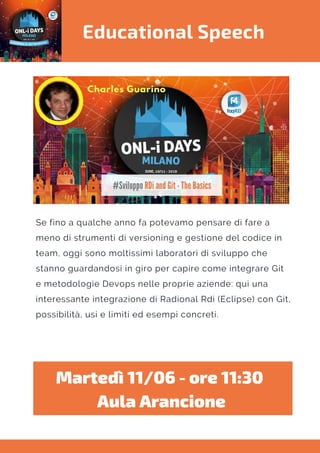 Educational Speech
Se fino a qualche anno fa potevamo pensare di fare a
meno di strumenti di versioning e gestione del codice in
team, oggi sono moltissimi laboratori di sviluppo che
stanno guardandosi in giro per capire come integrare Git
e metodologie Devops nelle proprie aziende: qui una
interessante integrazione di Radional Rdi (Eclipse) con Git,
possibilità, usi e limiti ed esempi concreti.
Martedì 11/06 - ore 11:30 
Aula Arancione
 