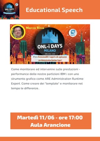 Educational Speech
Come monitorare ed intervenire sulle prestazioni -
performance delle nostre partizioni IBM i con uno
strumento grafico come ARE Administration Runtime
Expert. Come creare dei "template" e monitorare nel
tempo le differenze..
Martedì 11/06 - ore 17:00 
Aula Arancione
 