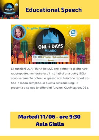 Educational Speech
Le funzioni OLAP (funzioni SQL che permetto di ordinare,
raggruppare, numerare ecc i risultati di una query SQL)
sono veramente potenti e spesso sostituiscono report ad-
hoc in modo semplice. In questa sessione Birgitta
presenta e spiega le differenti funzioni OLAP sql del DB2..
Martedì 11/06 - ore 9:30 
Aula Gialla
 