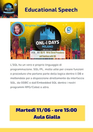 Educational Speech
L'SQL ha un vero e proprio linguaggio di
programmazione, SQL/PL, molto utile per creare funzioni
e procedure che portano parte della logica dentro il DB e
mettendole poi a disposizione direttamente da interfaccia
SQL, da ODBC o dall'Embedded SQL dentro i nostri
programmi RPG/Cobol o altro.
Martedì 11/06 - ore 15:00 
Aula Gialla
 