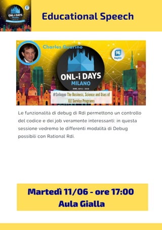 Educational Speech
Le funzionalità di debug di Rdi permettono un controllo
del codice e dei job veramente interessanti: in questa
sessione vedremo le differenti modalità di Debug
possibili con Rational Rdi.
Martedì 11/06 - ore 17:00 
Aula Gialla
 