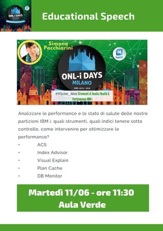 Educational Speech
Analizzare le performance e lo stato di salute delle nostre
partizioni IBM i: quali strumenti, quali indici tenere sotto
controllo, come intervenire per ottimizzare le
performance?
•             ACS
•             Index Advisor
•             Visual Explain
•             Plan Cache
•             DB Monitor
Martedì 11/06 - ore 11:30 
Aula Verde
 