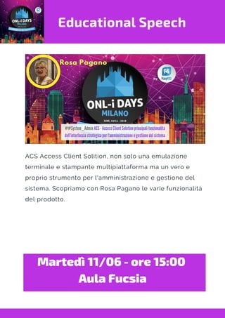 Educational Speech
ACS Access Client Solition, non solo una emulazione
terminale e stampante multipiattaforma ma un vero e
proprio strumento per l'amministrazione e gestione del
sistema. Scopriamo con Rosa Pagano le varie funzionalità
del prodotto.
Martedì 11/06 - ore 15:00 
Aula Fucsia
 
