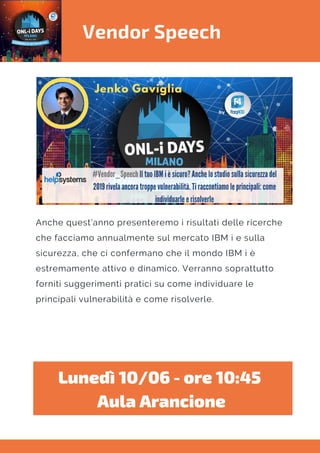 Vendor Speech
Anche quest’anno presenteremo i risultati delle ricerche
che facciamo annualmente sul mercato IBM i e sulla
sicurezza, che ci confermano che il mondo IBM i è
estremamente attivo e dinamico. Verranno soprattutto
forniti suggerimenti pratici su come individuare le
principali vulnerabilità e come risolverle.
Lunedì 10/06 - ore 10:45 
Aula Arancione
 