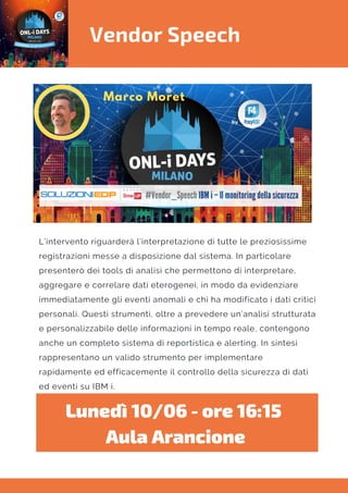Vendor Speech
L’intervento riguarderà l’interpretazione di tutte le preziosissime
registrazioni messe a disposizione dal sistema. In particolare
presenterò dei tools di analisi che permettono di interpretare,
aggregare e correlare dati eterogenei, in modo da evidenziare
immediatamente gli eventi anomali e chi ha modificato i dati critici
personali. Questi strumenti, oltre a prevedere un’analisi strutturata
e personalizzabile delle informazioni in tempo reale, contengono
anche un completo sistema di reportistica e alerting. In sintesi
rappresentano un valido strumento per implementare
rapidamente ed efficacemente il controllo della sicurezza di dati
ed eventi su IBM i.
Lunedì 10/06 - ore 16:15 
Aula Arancione
 