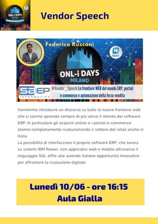 Vendor Speech
Vorremmo introdurre un discorso su tutte le nuove frontiere web
che si stanno aprendo sempre di più verso il mondo dei software
ERP. In particolare gli acquisti online e i portali e-commerce
stanno completamente rivoluzionando il settore del retail anche in
Italia.
La possibilità di interfacciare il proprio software ERP, che lavora
su sistemi IBM Power, con applicativi web e mobile attraverso il
linguaggio SQL offre alle aziende italiane opportunità innovative
per affrontare la rivoluzione digitale.
Lunedì 10/06 - ore 16:15 
Aula Gialla
 